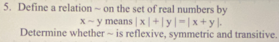 Define a relation ~ on the set of real numbers by
xsim ymeans| |x|+|y|=|x+y|. 
Determine whether ~ is reflexive, symmetric and transitive.