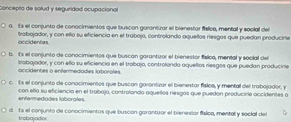 Concepto de salud y seguridad ocupacional
a. Es el conjunto de conocimientos que buscan garantizar el bienestar físico, mental y social del
trabajador, y con ello su eficiencia en el trabajo, controlando aquellos riesgos que puedan producirle
accidentes.
b. Es el conjunto de conocimientos que buscan garantizar el bienestar físico, mental y social del
trabajador, y con ello su eficiencia en el trabajo, controlando aquellos riesgos que puedan producirle
accidentes o enfermedades laborales.
c. Es el conjunto de conocimientos que buscan garantizar el bienestar físico, y mental del trabajador, y
con ello su eficiencia en el trabajo, controlando aquellos riesgos que puedan producirle accidentes o
enfermedades laborales.
d. Es el conjunto de conocimientos que buscan garantizar el bienestar físico, mental y social del
trabajador.