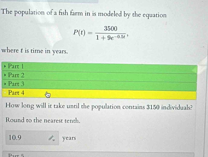 The population of a fish farm in is modeled by the equation
P(t)= 3500/1+9e^(-0.5t) , 
where t is time in years. 
Part 1 
Part 2 
Part 3 
Part 4 
How long will it take until the population contains 3150 individuals? 
Round to the nearest tenth.
10.9 years
Part 5