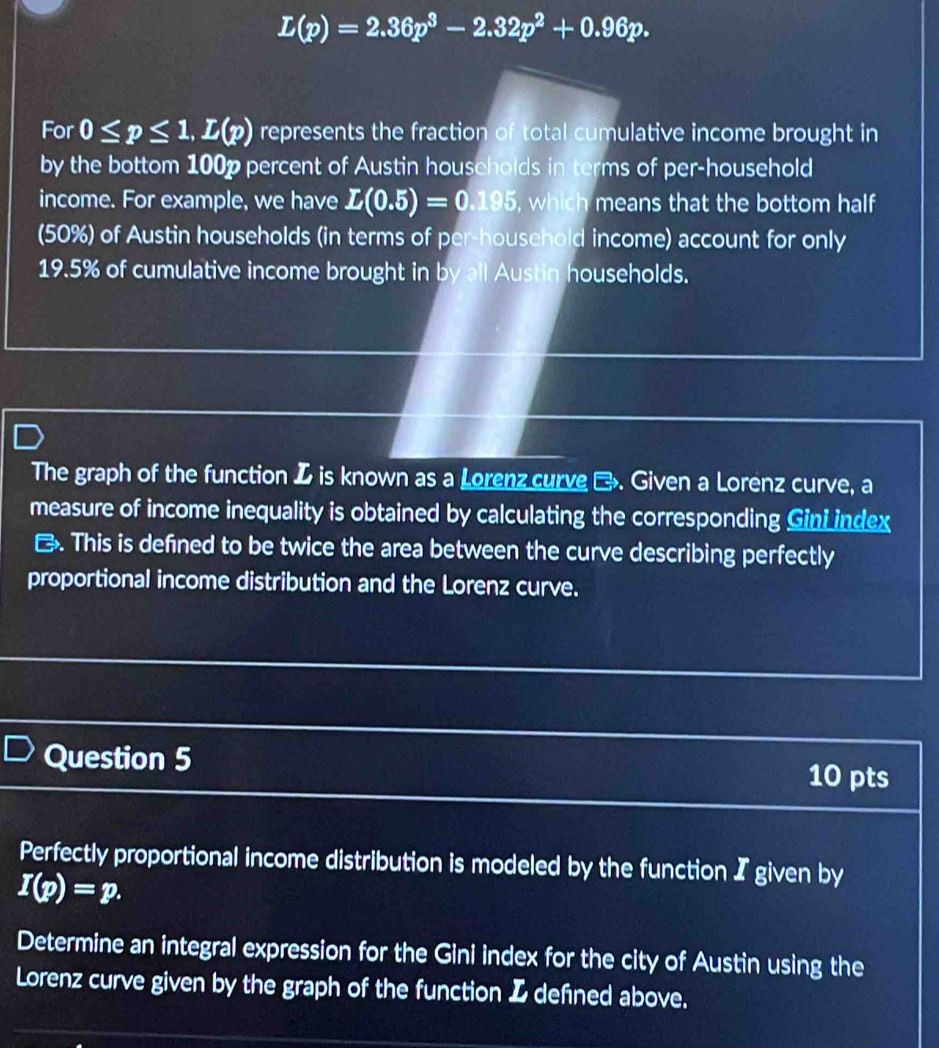 L(p)=2.36p^3-2.32p^2+0.96p. 
For 0≤ p≤ 1, L(p) represents the fraction of total cumulative income brought in 
by the bottom 100p percent of Austin households in terms of per-household 
income. For example, we have L(0.5)=0.195 , which means that the bottom half 
(50%) of Austin households (in terms of per-household income) account for only
19.5% of cumulative income brought in by all Austin households. 
The graph of the function I is known as a Lorenz curve →. Given a Lorenz curve, a 
measure of income inequality is obtained by calculating the corresponding Gini index 
. This is defined to be twice the area between the curve describing perfectly 
proportional income distribution and the Lorenz curve. 
Question 5 10 pts 
Perfectly proportional income distribution is modeled by the function I given by
I(p)=p. 
Determine an integral expression for the Gini index for the city of Austin using the 
Lorenz curve given by the graph of the function I defined above.
