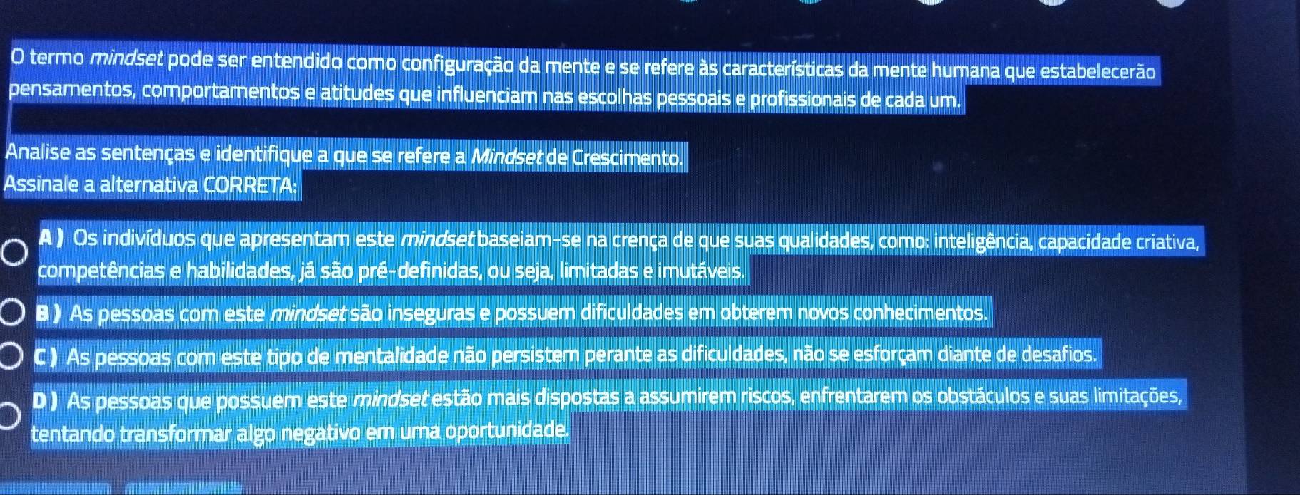 termo mindset pode ser entendido como configuração da mente e se refere às características da mente humana que estabelecerão
pensamentos, comportamentos e atitudes que influenciam nas escolhas pessoais e profissionais de cada um.
Analise as sentenças e identifique a que se refere a Mindset de Crescimento.
Assinale a alternativa CORRETA:
A ) Os indivíduos que apresentam este mindset baseiam-se na crença de que suas qualidades, como: inteligência, capacidade criativa,
competências e habilidades, já são pré-definidas, ou seja, limitadas e imutáveis.
B ) As pessoas com este mindset são inseguras e possuem dificuldades em obterem novos conhecimentos.
C ) As pessoas com este tipo de mentalidade não persistem perante as dificuldades, não se esforçam diante de desafios.
D ) As pessoas que possuem este mindset estão mais dispostas a assumirem riscos, enfrentarem os obstáculos e suas limitações,
tentando transformar algo negativo em uma oportunidade.