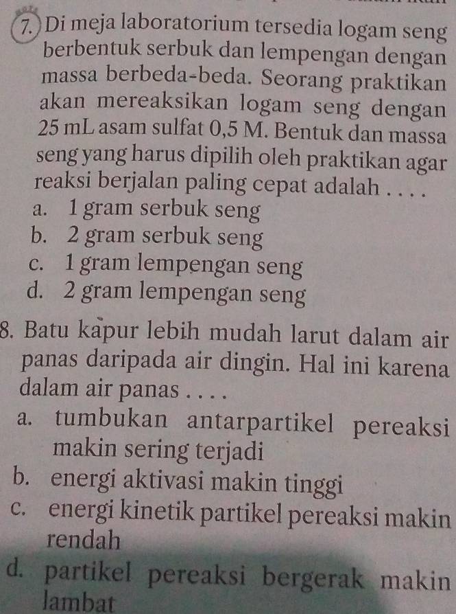 7.)Di meja laboratorium tersedia logam seng
berbentuk serbuk dan lempengan dengan
massa berbeda-beda. Seorang praktikan
akan mereaksikan logam seng dengan
25 mL asam sulfat 0,5 M. Bentuk dan massa
seng yang harus dipilih oleh praktikan agar
reaksi berjalan paling cepat adalah . . . .
a. 1 gram serbuk seng
b. 2 gram serbuk seng
c. 1 gram lempengan seng
d. 2 gram lempengan seng
8. Batu kapur lebih mudah larut dalam air
panas daripada air dingin. Hal ini karena
dalam air panas . . . .
a. tumbukan antarpartikel pereaksi
makin sering terjadi
b. energi aktivasi makin tinggi
c. energi kinetik partikel pereaksi makin
rendah
d. partikel pereaksi bergerak makin
lambat