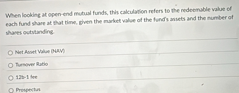 When looking at open-end mutual funds, this calculation refers to the redeemable value of 
each fund share at that time, given the market value of the fund's assets and the number of 
shares outstanding. 
Net Asset Value (NAV) 
Turnover Ratio 
12b-1 fee 
Prospectus