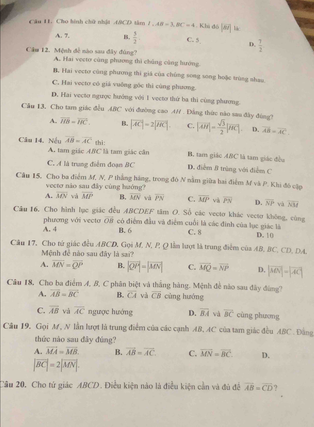 Cho hình chữ nhật ABCD tâm 1,AB=3,BC=4. Khì đó |overline BI| là:
A. 7.
B.  5/2 . C. 5、
D.  7/2 .
Câu 12. Mệnh để nào sau đây đúng?
A. Hai vectơ cùng phương thì chúng cùng hướng.
B. Hai vectơ cùng phương thì giá của chúng song song hoặc trùng nhau.
C. Hai vectơ có giá vuông gốc thỉ cùng phương.
D. Hai vectơ ngược hướng với 1 vectơ thứ ba thì cùng phương.
Câu 13. Cho tam giác đều ABC với đường cao AH . Đẳng thức nào sau đây đúng?
A. overline HB=overline HC. B. |vector AC|=2|vector HC|. C. |overline AH|= sqrt(3)/2 |overline HC|. D. vector AB=vector AC.
Câu 14. Nếu overline AB=overline AC thì:
A. tam giác ABC là tam giác cân B. tam giác ABC là tam giác đều
C. A là trung điểm đoạn BC
D. điểm B trùng với điểm C
Câu 15. Cho ba điểm M, N, P thẳng hàng, trong đó N nằm giữa hai điểm M và P. Khi đó cặp
vectơ nào sau đây cùng hướng?
A. overline MN và overline MP B. overline MN và overline PN C. overline MP và overline PN D. overline NP và overline NM
Câu 16. Cho hình lục giác đều ABCDEF tâm O. Số các vectơ khác vectơ không, cùng
phương với vectơ vector OB có điểm đầu và điểm cuối là các đình của lục giác là
A. 4 B. 6 C. 8 D. 10
Câu 17. Cho tứ giác đều ABCD. Gọi M, N, P, Q lần lượt là trung điểm của AB, BC, CD, DA.
Mệnh đề nào sau đây là sai?
A. vector MN=vector QP B. |vector QP|=|vector MN| C. vector MQ=vector NP D. |vector MN|=|vector AC|
Câu 18. Cho ba điểm A, B, C phân biệt và thắng hàng. Mệnh đề nào sau đây đúng?
A. overline AB=overline BC B. overline CA và vector CB cùng hướng
C. overline AB và overline AC ngược hướng D. overline BA và overline BC cùng phương
Câu 19. Gọi M, N lần lượt là trung điểm của các cạnh AB, AC của tam giác đều ABC . Đằng
thức nào sau đây đúng?
A. vector MA=vector MB. B. vector AB=vector AC. C. overline MN=overline BC. D.
|vector BC|=2|overline MN|.
Câu 20. Cho tứ giác ABCD. Điều kiện nào là điều kiện cần và đủ đề vector AB=vector CD ?