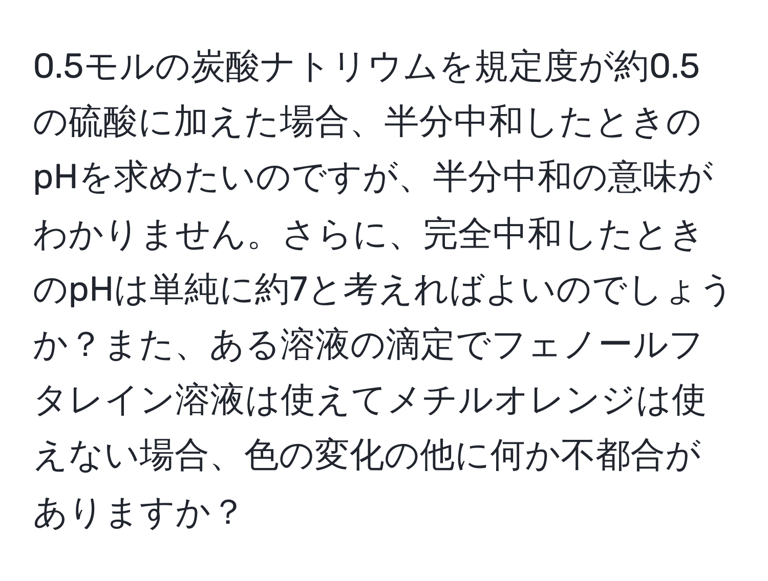 0.5モルの炭酸ナトリウムを規定度が約0.5の硫酸に加えた場合、半分中和したときのpHを求めたいのですが、半分中和の意味がわかりません。さらに、完全中和したときのpHは単純に約7と考えればよいのでしょうか？また、ある溶液の滴定でフェノールフタレイン溶液は使えてメチルオレンジは使えない場合、色の変化の他に何か不都合がありますか？