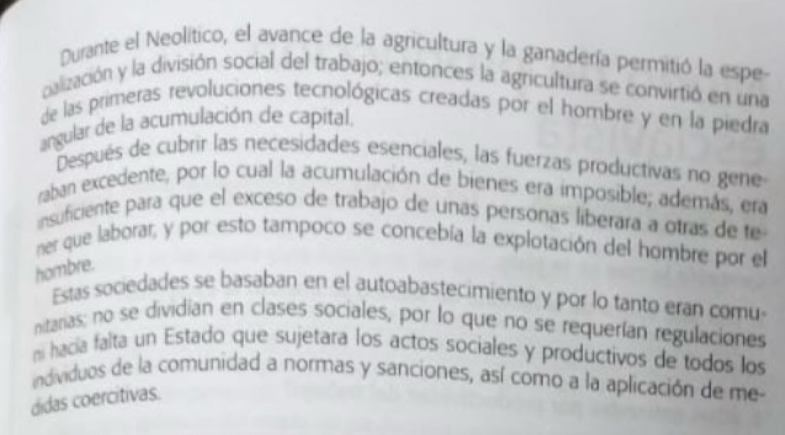 Durante el Neolítico, el avance de la agricultura y la ganadería permitió la espe 
calización y la división social del trabajo; entonces la agricultura se convirtió en una 
de las primeras revoluciones tecnológicas creadas por el hombre y en la piedra 
angular de la acumulación de capital. 
Después de cubrir las necesidades esenciales, las fuerzas productivas no gene 
raban excedente, por lo cual la acumulación de bienes era imposible; además, era 
insuficiente para que el exceso de trabajo de unas personas liberara a otras de te 
ner que laborar, y por esto tampoco se concebía la explotación del hombre por el 
hombre. 
Estas sociedades se basaban en el autoabastecimiento y por lo tanto eran comu 
nitaras; no se dividian en clases sociales, por lo que no se requerían regulaciones 
ni hacia falta un Estado que sujetara los actos sociales y productivos de todos los 
individuos de la comunidad a normas y sanciones, así como a la aplicación de me- 
didas coercitivas.