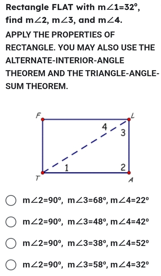 Rectangle FLAT with m∠ 1=32°,
find m∠ 2,m∠ 3 , and m∠ 4.
APPLY THE PROPERTIES OF
RECTANGLE. YOU MAY ALSO USE THE
ALTERNATE-INTERIOR-ANGLE
THEOREM AND THE TRIANGLE-ANGLE-
SUM THEOREM.
m∠ 2=90°,m∠ 3=68°,m∠ 4=22°
m∠ 2=90°,m∠ 3=48°,m∠ 4=42°
m∠ 2=90°,m∠ 3=38°,m∠ 4=52°
m∠ 2=90°,m∠ 3=58°,m∠ 4=32°