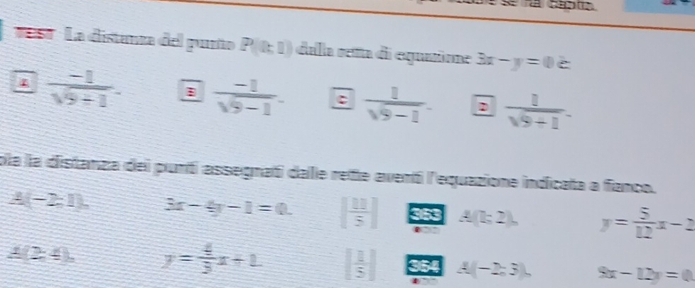 ' est ' La distanza del punño P(th1) dala reña di equatioe 3x-y=0
4  (-1)/sqrt(9+1) . B  (-1)/sqrt(9)-1 . C  1/sqrt(9-1) .  1/sqrt(9+1) . 
pla la distanza del punti assegnatí dale rete aventi l'equazione indicata a fanco.
(-2,1), 3x-4y-1=0. [ 11/5 ] 353 A(l;2), y= 5/12 x-2
4 (2,4).
y= 4/3 x+1
[ 1/5 ] 354 A(-2,3), 9x-12y=0