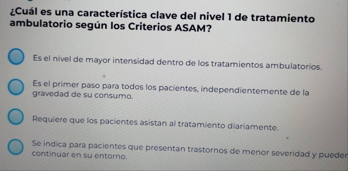 ¿Cuál es una característica clave del nivel 1 de tratamiento
ambulatorio según los Criterios ASAM?
Es el nivel de mayor intensidad dentro de los tratamientos ambulatorios.
Es el primer paso para todos los pacientes, independientemente de la
gravedad de su consumo.
Requiere que los pacientes asistan al tratamiento diariamente.
Se indica para pacientes que presentan trastornos de menor severidad y pueder
continuar en su entorno.