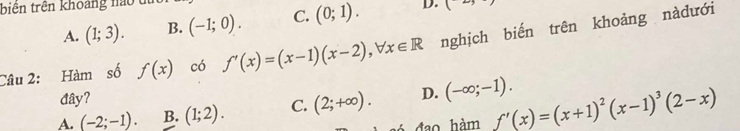 biên trên khoảng nao t
A. (1;3). B. (-1;0). C. (0;1). D. ( 
Câu 2: Hàm số f(x) có f'(x)=(x-1)(x-2), forall x∈ R nghịch biến trên khoảng nàdưới
đây?
A. (-2;-1). B. (1;2). C. (2;+∈fty ). D. (-∈fty ;-1). 
đao hàm f'(x)=(x+1)^2(x-1)^3(2-x)