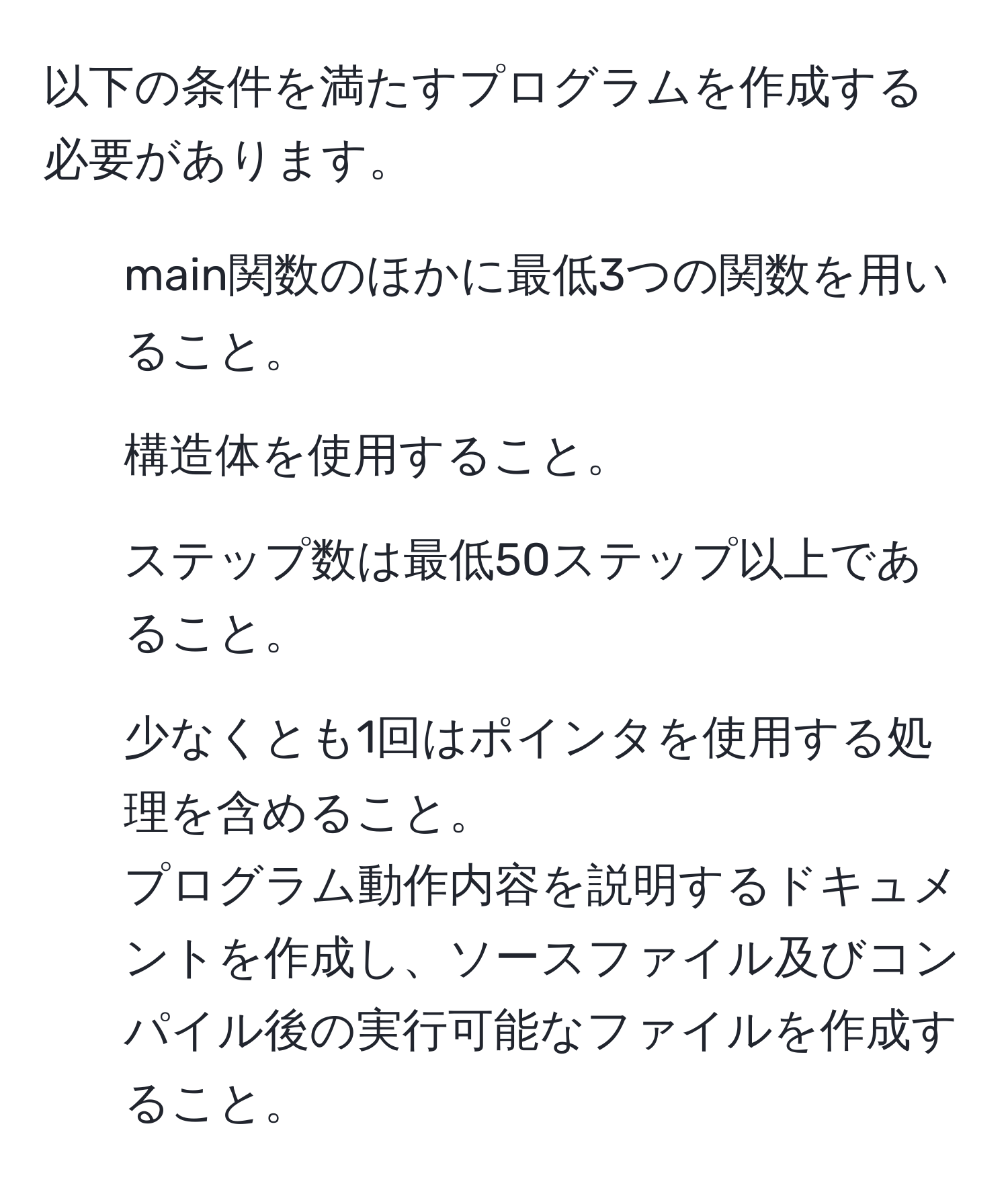 以下の条件を満たすプログラムを作成する必要があります。  
1. main関数のほかに最低3つの関数を用いること。  
2. 構造体を使用すること。  
3. ステップ数は最低50ステップ以上であること。  
4. 少なくとも1回はポインタを使用する処理を含めること。  
プログラム動作内容を説明するドキュメントを作成し、ソースファイル及びコンパイル後の実行可能なファイルを作成すること。