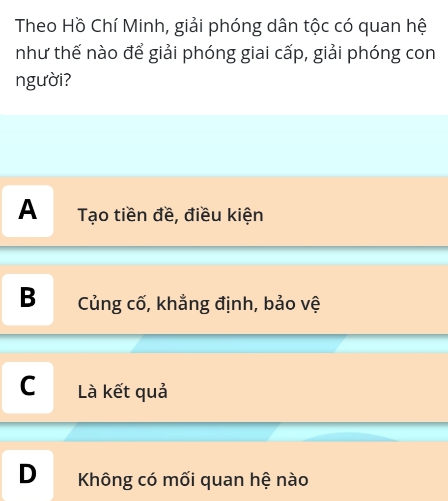 Theo Hồ Chí Minh, giải phóng dân tộc có quan hệ
như thế nào để giải phóng giai cấp, giải phóng con
người?
A Tạo tiền đề, điều kiện
B Củng cố, khẳng định, bảo vệ
C Là kết quả
D Không có mối quan hệ nào