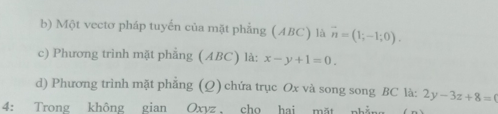 Một vectơ pháp tuyến của mặt phẳng (ABC) là vector n=(1;-1;0). 
c) Phương trình mặt phẳng (ABC) là: x-y+1=0.
d) Phương trình mặt phẳng (Q) chứa trục Ox và song song BC là: 2y-3z+8=0
4: Trong không gian Oxyz cho hai mặt phẳng