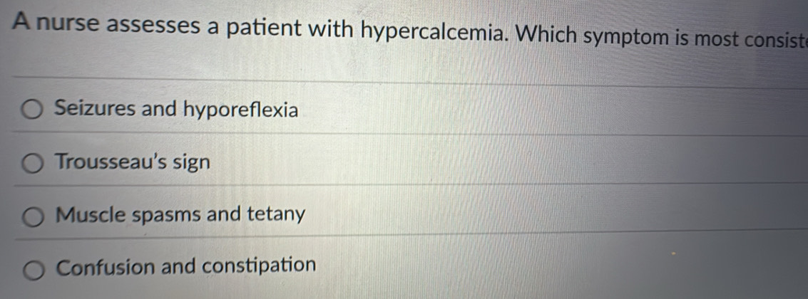 A nurse assesses a patient with hypercalcemia. Which symptom is most consiste
Seizures and hyporeflexia
Trousseau's sign
Muscle spasms and tetany
Confusion and constipation