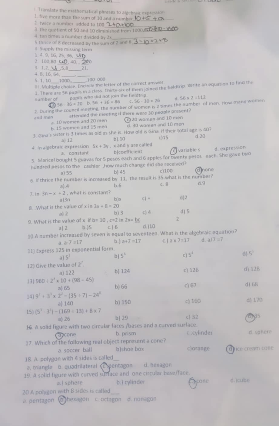 Translate the mathematical phrases to algebraic expression
1. five more than the sum of 10 and a number_
2 twice a number added to 100_
3. the quotient of 50 and 10 diminished from 1000_
4. ten times a number divided by 2×_
5 thrice of 8 decreased by the sum of 2 and 8_
II. Supply the missing term
_
1. 4 9, 16, 25, 36,
2 100,80_ , 40, ,_
3. 1,2, 5,8_ 21,
4.8, 16, 64,
_
5.1. 10 1000. _,100 000
III .Multiple choice. Encircle the letter of the correct answer
1. There are 56 pupils in a class. Thirty-six of them joined the fieldtrip. Write an equation to find the
number of pupils who did not join the fieldtrip.
56-36=20 b 56+36=86 c. 56-30=26 。 56* 2=112
2. During the council meeting, the number of women is 2 times the number of men. How many women
and men attended the meeting if there were 30 people present?
a. 10 women and 20 men c 20 women and 10 men
b. 15 women and 15 men d. 30 women and 10 men
3. Gina's sister is 3 times as old as she is. How old is Gina if their total age is 40?
a) 12 b).10 c)15 d.20
4. In algebraic expression 5x+3y , x and y are called
a. constant b)coefficient c variables d. expression
5. Maricel bought 5 guavas for 5 pesos each and 6 apples for twenty pesos each. She gave two
hundred pesos to the cashier ,how much change did she received?
a) 55 b) 45 c)100 dione
6. If thrice the number is increased by 11, the result is 35.what is the number?
a).4 b.6 c. 8 d.9
7. In 3n-x+2 , what is constant?
a)3n b)x c) + d)2
8. .What is the value of x in 3x+8=20
a) 2 b) 3 c) 4 d)5
9. What is the value of x if b=10,c=2 in 2x=_ bc 2
a) 2 b.)5 c.) 6 d.)10
10.A number increased by seven is equal to seventeen. What is the algebraic equation?
a. a· 7=17 b.) a+7=17 c.) a* 7=1 7 d. a /7=7
11) Express 125 in exponential form.
a) 5^2
b) 5^3 c) 5^4 d) 5^5
12) Give the value of 2^7.
a) 122 b) 124 c) 126 d) 128
13) 960/ 2^3* 10+(98-45)
a) 65 b) 66 c) 67 d1 68
14) 9^2+3^3* 2^2-(35/ 7)-24^0 d) 170
a) 140 b) 150 c) 160
15) (5^3· 3^3)-(169/ 13)+8* 7
a) 26 b) 29 c) 32 a 35
16. A solid figure with two circular faces /bases and a curved surface.
a cone b. prism c.cylinder d. sphere
17 Which of the following real object represent a cone?
a. soccer ball b)shoe box c)orange drice cream cone
18. A polygon with 4 sides is called_
a, triangle b. quadrilateral Cpentagon d. hexagon
19. A solid figure with curved surface and one circular base/face.
a.) sphere b.) cylinder ncone d.)cube
20 A polygon with 8 sides is called
a pentagon b.hexagon c octagon d. nonagon