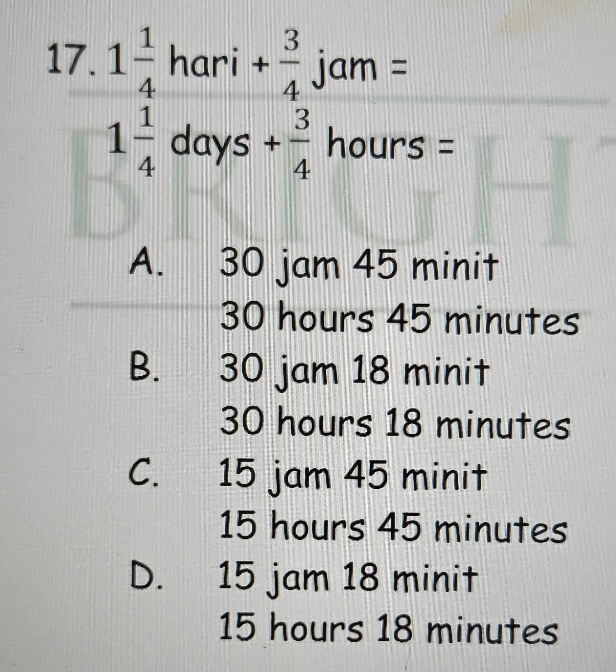 1 1/4 hari+ 3/4  jam= □ 
|
1 1/4  days+ 3/4 houn s= 11
A. 30 jam 45 minit
30 hours 45 minutes
B. 30 jam 18 minit
30 hours 18 minutes
C. 15 jam 45 minit
15 hours 45 minutes
D. 15 jam 18 minit
15 hours 18 minutes