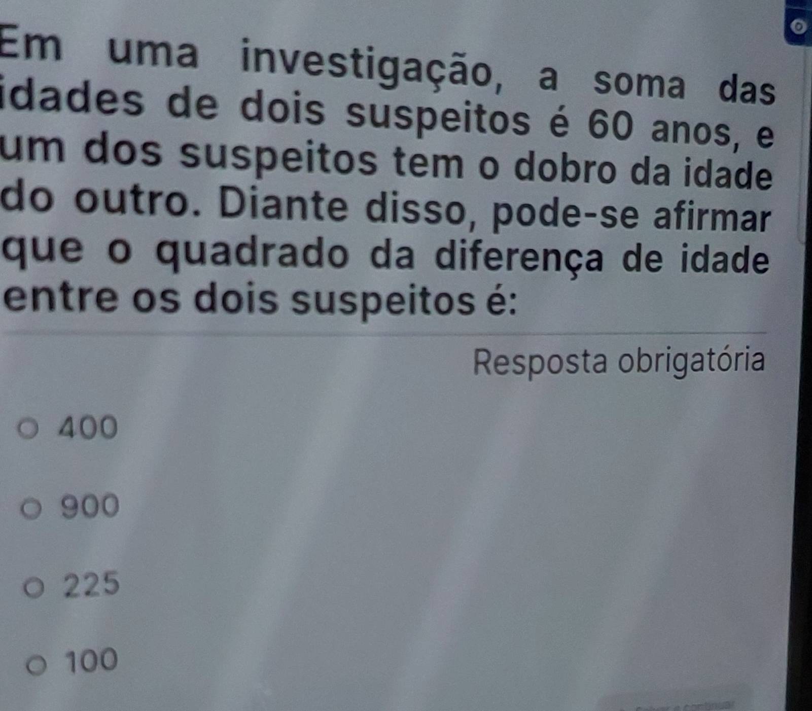 Em uma investigação, a soma das
idades de dois suspeitos é 60 anos, e
um dos suspeitos tem o dobro da idade
do outro. Diante disso, pode-se afirmar
que o quadrado da diferença de idade
entre os dois suspeitos é:
Resposta obrigatória
400
900
225
100