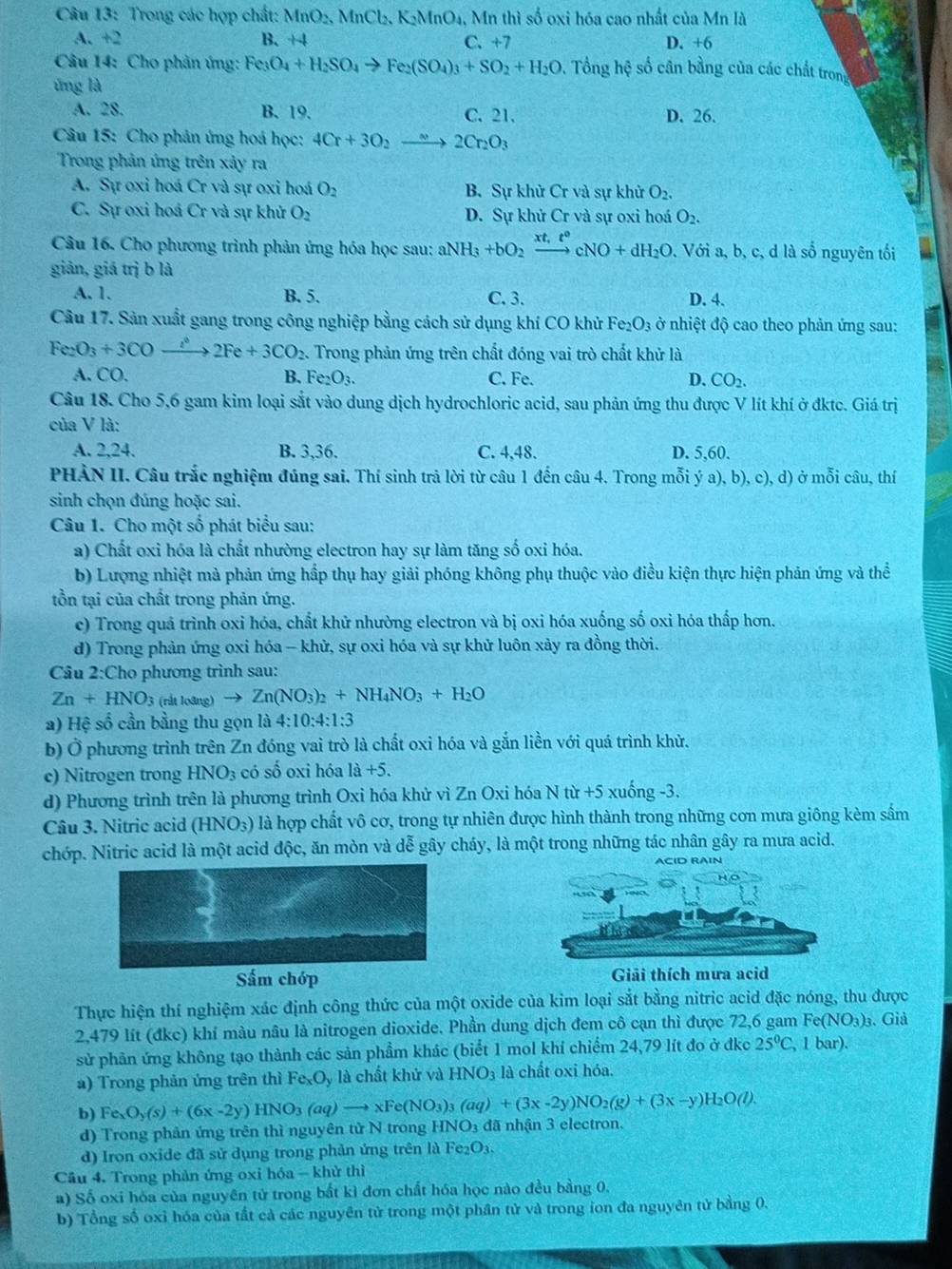 Trong các hợp chất: MnO_2,MnCl_2,K_2MnO_4. Mn thì số oxi hóa cao nhất của Mn là
A. +2 B. +4 C. +7 D. +6
Câu 14: Cho phản ứng: Fe_3O_4+H_2SO_4to Fe_2(SO_4)_3+SO_2+H_2O. Tổng hệ số cân bằng của các chất trong
ứng là
A. 28. B. 19. C. 21. D. 26.
Câu 15: Cho phản ứng hoá học: 4Cr+3O_2to 2Cr_2O_3
Trong phản ứng trên xảy ra
A. Sự oxi hoá Cr và sự oxi hoá O_2 B. Sự khử Cr và sự khử O_2.
C. Sự oxi hoá Cr và sự khử O_2 D. Sự khử Cr và sự oxi hoá O_2.
Câu 16. Cho phương trình phản ứng hóa học sau: aNH_3+bO_2xrightarrow xt,t°cNO+dH_2O ,. Với a, b, c, d là số nguyên tối
giản, giá trị b là
A. 1. B. 5. C. 3. D. 4.
Câu 17. Sản xuất gang trong công nghiệp bằng cách sử dụng khí CO khử Fe_2O_3 ở nhiệt độ cao theo phản ứng sau:
Fe_2O_3+3COto 2Fe+2Fe+3CO_2 Trong phản ứng trên chất đóng vai trò chất khử là
A. CO. B. Fe_2O_3. C. Fe. D. CO_2.
Câu 18. Cho 5,6 gam kim loại sắt vào dung dịch hydrochloric acid, sau phản ứng thu được V lít khí ở đktc. Giá trị
của V là:
A. 2,24. B. 3,36. C. 4,48. D. 5,60.
PHÀN II. Câu trắc nghiệm đúng sai. Thí sinh trả lời từ câu 1 đến câu 4. Trong mỗi ý a), bị ,c),d) ) ở mỗi câu, thí
sinh chọn đúng hoặc sai.
Câu 1. Cho một số phát biểu sau:
a) Chất oxi hóa là chất nhường electron hay sự làm tăng số oxi hóa.
b) Lượng nhiệt mà phản ứng hấp thụ hay giải phóng không phụ thuộc vào điều kiện thực hiện phản ứng và thể
tồn tại của chất trong phản ứng.
c) Trong quả trình oxi hóa, chất khử nhường electron và bị oxi hóa xuống số oxi hóa thấp hơn.
d) Trong phản ứng oxi hóa - khử, sự oxi hóa và sự khử luôn xảy ra đồng thời.
Câu 2:Cho phương trình sau:
Zn+HNO_3 (rắt loãng) to Zn(NO_3)_2+NH_4NO_3+H_2O
a) Hệ số cần bằng thu gọn là 4:10:4:1:3
b) Ở phương trình trên Zn đóng vai trò là chất oxi hóa và gắn liền với quá trình khử.
c) Nitrogen trong HNO_3 có số oxi hóa 1a+5.
d) Phương trình trên là phương trình Oxi hóa khử vì Zn Oxi hóa N nr+5 xuống -3.
Câu 3. Nitric acid (HNO_3) * là hợp chất vô cơ, trong tự nhiên được hình thành trong những cơn mưa giông kèm sấm
chớp. Nitric acid là một acid độc, ăn mòn và dễ gây cháy, là một trong những tác nhân gây ra mưa acid.
ACID RAIN
Sấm chớp Giải thích mưa acid
Thực hiện thí nghiệm xác định công thức của một oxide của kim loại sắt bằng nitric acid đặc nóng, thu được
2,479 lít (đkc) khí màu nâu là nitrogen dioxide. Phần dung dịch đem cô cạn thì được 72,6 gam Fe(NO₃)₃. Giả
sử phần ứng không tạo thành các sản phẩm khác (biết 1 mol khí chiếm 24,79 lít đo ở đkc 25°C , 1 bar).
a) Trong phản ứng trên thì Fe_xO_y là chất khử và HNO_3 là chất oxi hóa.
b) Fe_xO_y(s)+(6x-2y)HNO_3(aq)to xFe(NO_3)_3(aq)+(3x-2y)NO_2(g)+(3x-y)H_2O(l).
d) Trong phản ứng trên thì nguyên tử N trong HNO3 đã nhận 3 electron.
d) Iron oxide đã sử dụng trong phản ứng trên là Fe₂O₃.
Cầu 4. Trong phản ứng oxi hóa - khử thì
a) Số oxi hóa của nguyên tử trong bắt kì đơn chất hóa học nào đều bằng 0,
b) Tổng số oxi hóa của tắt cả các nguyên tử trong một phân tử và trong ion đa nguyên tử bằng 0.