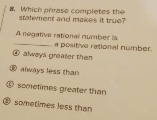 Which phrase completes the
statement and makes it true?
A negative rational number is
_
a positive rational number.
④ always greater than
⑧ always less than
© sometimes greater than
O sometimes less than