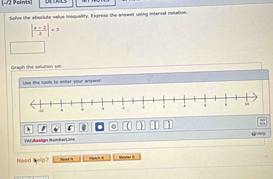 DETAILS 
Solve the absolute value inequality. Express the answer using interval notation.
| (x-2)/2 |<3</tex> 
Graph the solution set. 
Use the tools to enter your answer. 
NO 
● 。 a ) SOL 
Help 
We Assign NumberLine 
Need elp? Read it Watch It Master it