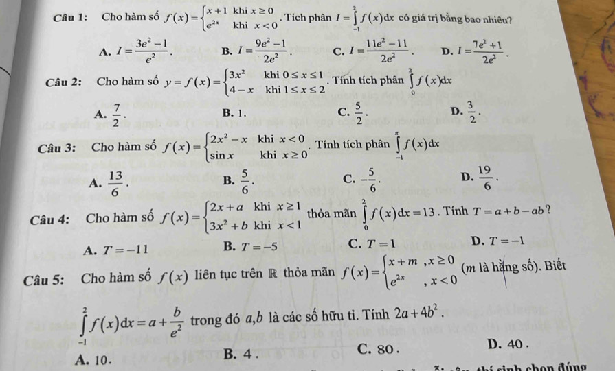 Cho hàm số f(x)=beginarrayl x+1khix≥ 0 e^(2x)khix<0endarray.. Tích phân I=∈tlimits _(-1)^2f(x)dx có giá trị bằng bao nhiêu?
A. I= (3e^2-1)/e^2 . B. I= (9e^2-1)/2e^2 . C. I= (11e^2-11)/2e^2 . D. I= (7e^2+1)/2e^2 .
Câu 2: Cho hàm số y=f(x)=beginarrayl 3x^2khi0≤ x≤ 1 4-xkhi1≤ x≤ 2endarray.. Tính tích phân ∈tlimits _0^(2f(x)dx
A. frac 7)2·  5/2 .  3/2 .
B. 1. C. D.
Câu 3: Cho hàm số f(x)=beginarrayl 2x^2-xkhix<0 sin xkhix≥ 0endarray. Tính tích phân ∈tlimits _(-1)^(π)f(x)dx
A.  13/6 .  5/6 . - 5/6 .  19/6 .
B.
C.
D.
Câu 4: Cho hàm số f(x)=beginarrayl 2x+akhix≥ 1 3x^2+bkhix<1endarray. thỏa mãn ∈tlimits _0^(2f(x)dx=13. Tính T=a+b-ab ?
A. T=-11
B. T=-5 C. T=1 D. T=-1
Câu 5: Cho hàm số f(x) liên tục trên R thỏa mãn f(x)=beginarray)l x+m,x≥ 0 e^(2x),x<0endarray. (m là hằng số). Biết
∈tlimits _(-1)^2f(x)dx=a+ b/e^2  trong đó a,b là các số hữu tỉ. Tính 2a+4b^2.
A. 10. B. 4 . C. 80 .
D. 40 .
nh chon đúng