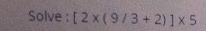 Solve : [2* (9/3+2)]* 5