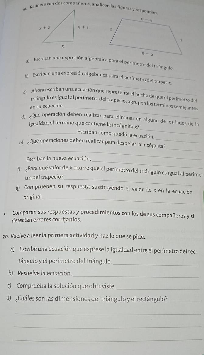 Reúnete con dos compañeros, analicen las figuras y respondan
 
_
a) Escriban una expresión algebraica para el perímetro del triángulo.
_
b) Escriban una expresión algebraica para el perímetro del trapecio.
c) Ahora escriban una ecuación que represente el hecho de que el perímetro del
triángulo es igual al perímetro del trapecio; agrupen los términos semejantes
en su ecuación._
_
d) ¿Qué operación deben realizar para eliminar en alguno de los lados de la
igualdad el término que contiene la incógnita x?
_
_Escriban cómo quedó la ecuación.
_
_
e) ¿Qué operaciones deben realizar para despejar la incógnita?
Escriban la nueva ecuación._
f  ¿Para qué valor de x ocurre que el perímetro del triángulo es igual al períme-
tro del trapecio?_
g) Comprueben su respuesta sustituyendo el valor de x en la ecuación
original._
Comparen sus respuestas y procedimientos con los de sus compañeros y si
detectan errores corríjanlos.
20. Vuelve a leer la primera actividad y haz lo que se pide.
a) Escribe una ecuación que exprese la igualdad entre el perímetro del rec-
tángulo y el perímetro del triángulo._
b) Resuelve la ecuación._
c) Comprueba la solución que obtuviste._
d) ¿Cuáles son las dimensiones del triángulo y el rectángulo?_
_
_
_