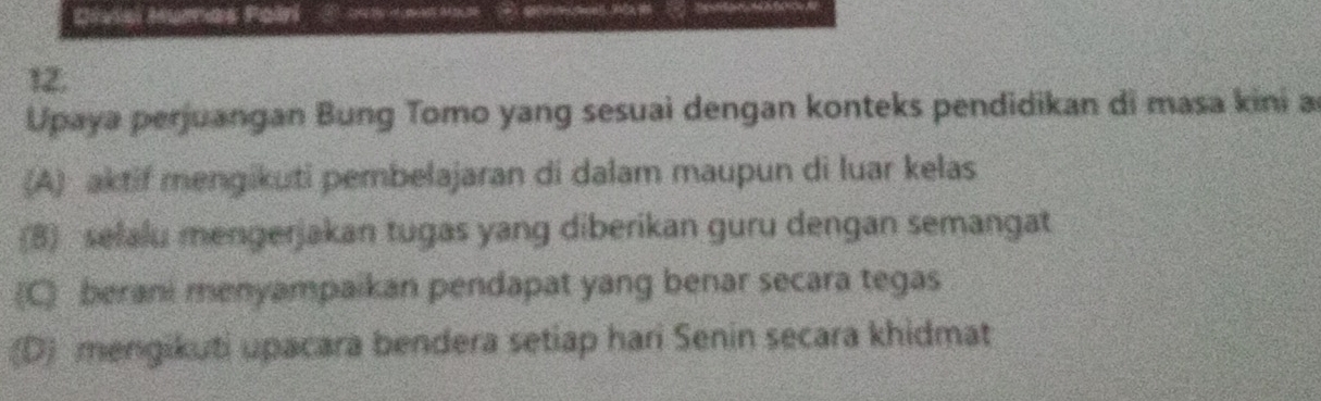 Divisi Humas Poiri ① Ma
12.
Upaya perjuangan Bung Tomo yang sesuai dengan konteks pendidikan di masa kini a
(A) aktif mengikuti pembelajaran di dalam maupun di luar kelas
(8) selalu mengerjakan tugas yang diberikan guru dengan semangat
(C) berani menyampaikan pendapat yang benar secara tegas
(D) mengikuti upacara bendera setiap hari Senin secara khidmat