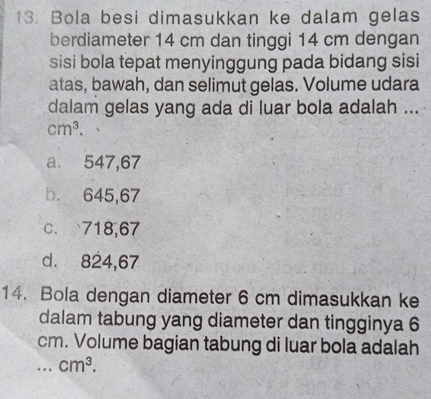 Bola besi dimasukkan ke dalam gelas
berdiameter 14 cm dan tinggi 14 cm dengan
sisi bola tepat menyinggung pada bidang sisi
atas, bawah, dan selimut gelas. Volume udara
dalam gelas yang ada di luar bola adalah ...
cm^3.
a. 547,67
b. 645,67
c. 718,67
d. 824,67
14. Bola dengan diameter 6 cm dimasukkan ke
dalam tabung yang diameter dan tingginya 6
cm. Volume bagian tabung di luar bola adalah
_. . cm^3.