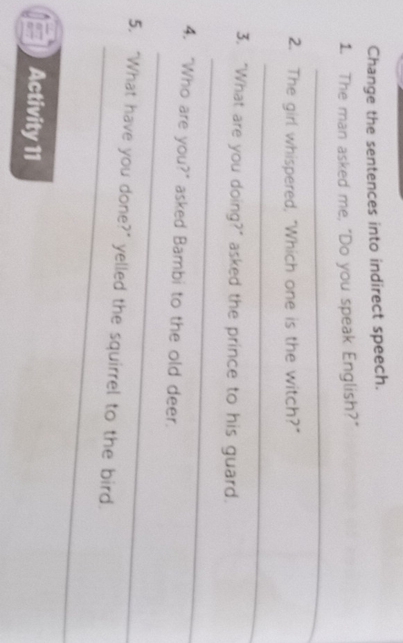 Change the sentences into indirect speech. 
1. The man asked me, "Do you speak English?" 
_ 
2. The girl whispered, "Which one is the witch?" 
_ 
_ 
3. “What are you doing?” asked the prince to his guard. 
_ 
4. "Who are you?" asked Bambi to the old deer. 
_ 
5. "What have you done?" yelled the squirrel to the bird. 
Activity 11