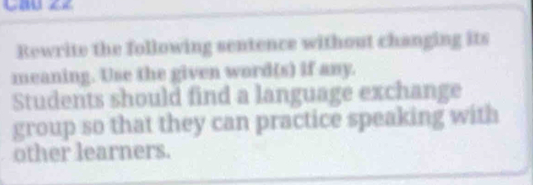 Rewrite the following sentence without changing its 
meaning. Use the given word(s) if any. 
Students should find a language exchange 
group so that they can practice speaking with 
other learners.