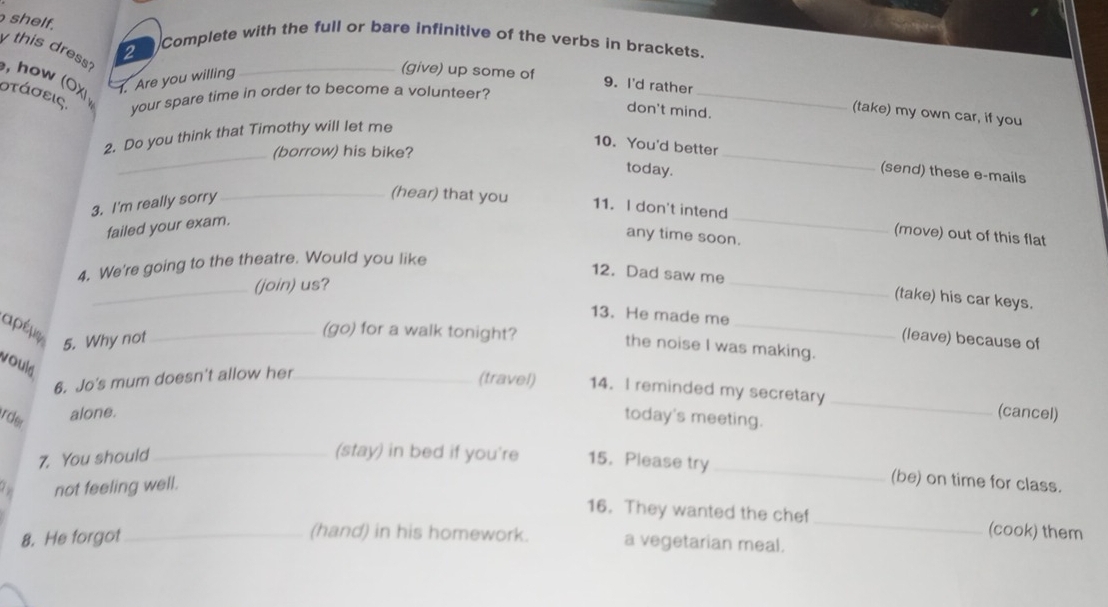 shelf. 
2 Complete with the full or bare infinitive of the verbs in brackets. 
y this dress? , how (OX 1. Are you willing_ 
στάσεις. your spare time in order to become a volunteer? 
(give) up some of 9. I'd rather _(take) my own car, if you 
don't mind. 
2. Do you think that Timothy will let me 
_(borrow) his bike? 
10. You'd better _(send) these e-mails 
today. 
3. I'm really sorry 
_(hear) that you 11. I don't intend_ (move) out of this flat 
failed your exam. 
any time soon. 
4. We're going to the theatre. Would you like 
_(join) us? 
12. Dad saw me_ (take) his car keys. 
_ 
13. He made me 
aρéμ 
(go) for a walk tonight? the noise I was making. 
5. Why not _(leave) because of 
vould 
6. Jo's mum doesn't allow her_ 
(travel) 14. I reminded my secretary _(cancel) 
ircler alone. today's meeting. 
7. You should_ 
(stay) in bed if you're 15.Please try _(be) on time for class. 
. not feeling well. 
16. They wanted the chef _(cook) them 
8. He forgot_ 
(hand) in his homework. a vegetarian meal.