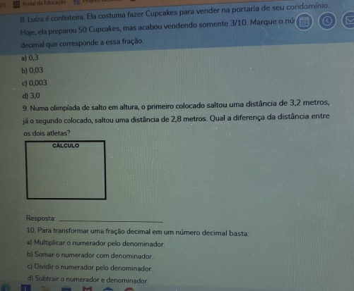 TL Portal da Educação
8. Luíza é confeiteira. Ela costuma fazer Cupcakes para vender na portaria de seu condomínio.
Hoje, ela preparou 50 Cupcakes, mas acabou vendendo somente 3/10. Marque o nú
decimal que corresponde a essa fração.
a) 0,3
b) 0,03
c) 0,003
d) 3,0
9. Numa olimpíada de salto em altura, o primeiro colocado saltou uma distância de 3,2 metros,
já o segundo colocado, saltou uma distância de 2,8 metros. Qual a diferença da distância entre
os dois atletas?
Resposta_
10. Para transformar uma fração decimal em um número decimal basta:
a) Multiplicar o numerador pelo denominador.
b) Somar o numerador com denominador
c) Dividir o numerador pelo denominador.
d) Subtrair o numerador e denominador