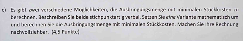 Es gibt zwei verschiedene Möglichkeiten, die Ausbringungsmenge mit minimalen Stückkosten zu 
berechnen. Beschreiben Sie beide stichpunktartig verbal. Setzen Sie eine Variante mathematisch um 
und berechnen Sie die Ausbringungsmenge mit minimalen Stückkosten. Machen Sie Ihre Rechnung 
nachvollziehbar. (4,5 Punkte)