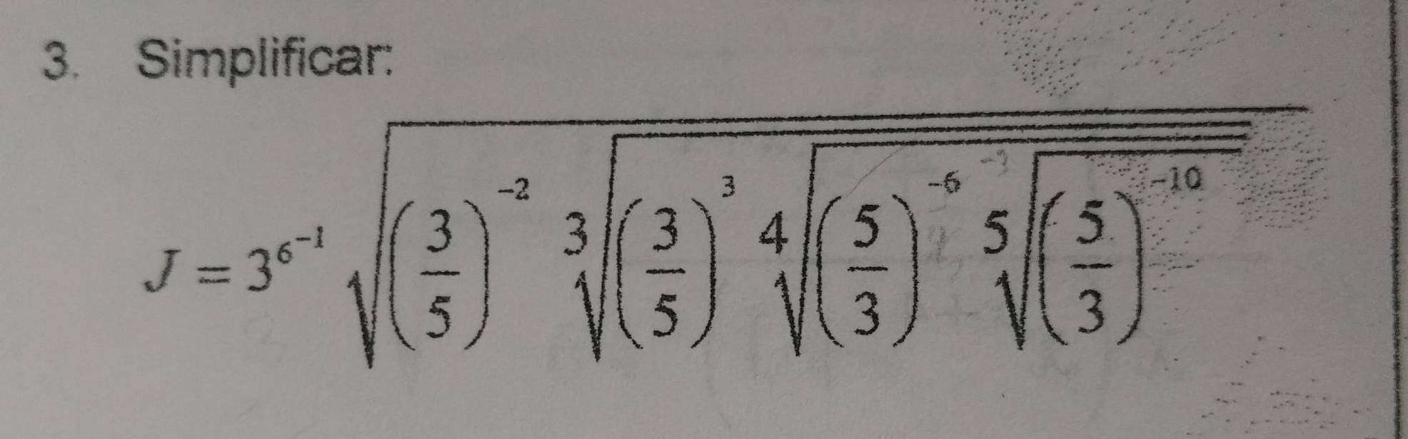 Simplificar:
J=3^(x-1)sqrt((frac 3)5)^-2sqrt[3]((frac 3)5)^5)sqrt[4]((frac 5)3)5](frac ( 5/3 )^5sqrt[5]((frac 5)3)^-10