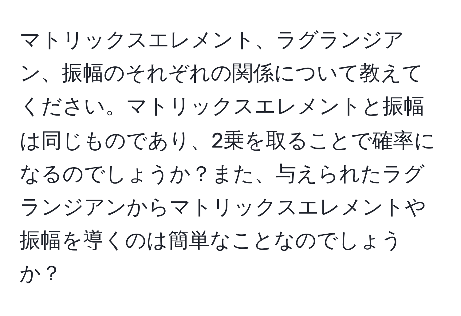 マトリックスエレメント、ラグランジアン、振幅のそれぞれの関係について教えてください。マトリックスエレメントと振幅は同じものであり、2乗を取ることで確率になるのでしょうか？また、与えられたラグランジアンからマトリックスエレメントや振幅を導くのは簡単なことなのでしょうか？