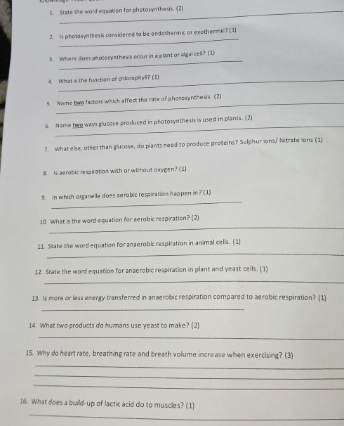 State the word equation for photosynthesis. (2) 
_ 
2. Is photosynthesis considered to be endothermic or exothermic? (1) 
_ 
3. Where does photosynthesis occur in a plant or algal cell? (1) 
4. What is the function of chlorophyll? (1) 
5. Name two factors which affect the rate of photosynthesis. (2) 
_ 
6. Name two ways glucose produced in photosynthesis is used in plants. (2) 
7. What else, other than glucose, do plants need to produce proteins? Sulphur ions/ Nitrate ions (1) 
8. Is aerobic respiration with or without oxygen? (1) 
_ 
9. In which organelle does aerobic respiration happen in? (1) 
_ 
10. What is the word equation for aerobic respiration? (2) 
_ 
11. State the word equation for anaerobic respiration in animal cells. (1) 
12. State the word equation for anaerobic respiration in plant and yeast cells. (1) 
_ 
13. Is more or less energy transferred in anaerobic respiration compared to aerobic respiration? (1) 
_ 
14. What two products do humans use yeast to make? (2) 
_ 
15. Why do heart rate, breathing rate and breath volume increase when exercising? (3) 
_ 
_ 
_ 
_ 
16. What does a build-up of lactic acid do to muscles? (1)