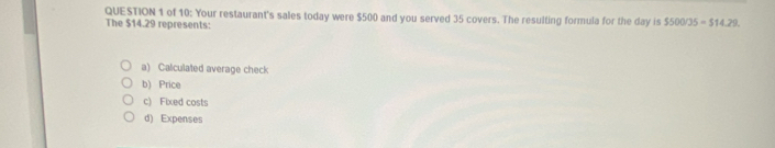 of 10: Your restaurant's sales today were $500 and you served 35 covers. The resulting formula for the day is 550005=514.29. 
The $14.29 represents:
a) Calculated average check
b) Price
c) Fixed costs
d) Expenses