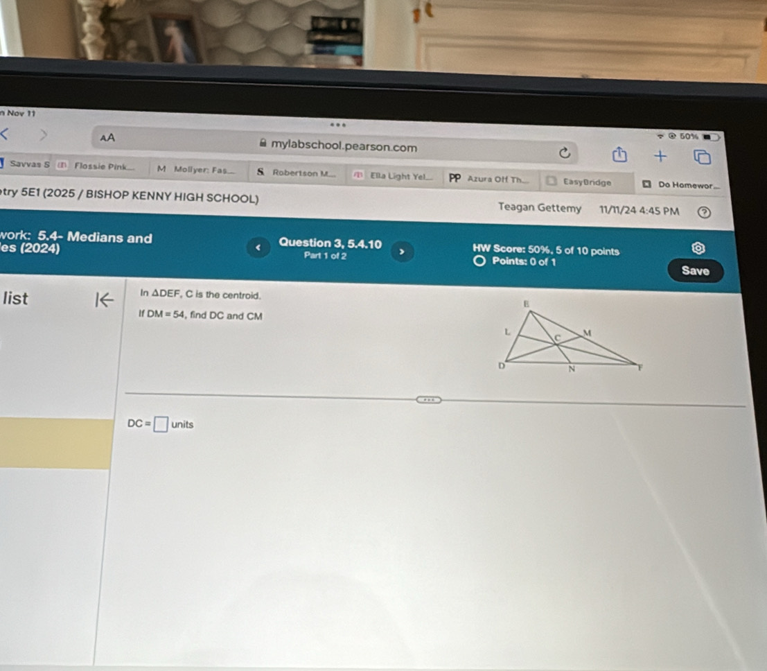 Nov 11 
@ 50% 
AA mylabschool.pearson.com 
Savvas S Flossie Pink M Moliyer: Fas. s Robertson M a Ella Light Yel Azura Off Th. Easy Bridge Do Homewor... 
try 5E1 (2025 / BISHOP KENNY HIGH SCHOOL) Teagan Gettemy 11/11/24 4:45 PM 
work: 5.4- Medians and Question V 5.4.10 HW Score: 50%, 5 of 10 points 
es (2024) Part 1 of 2 , Points: 0 of 1 Save 
list
In△ DEF , C is the centroid.
DM=54 , find DC and CM
DC=□ units