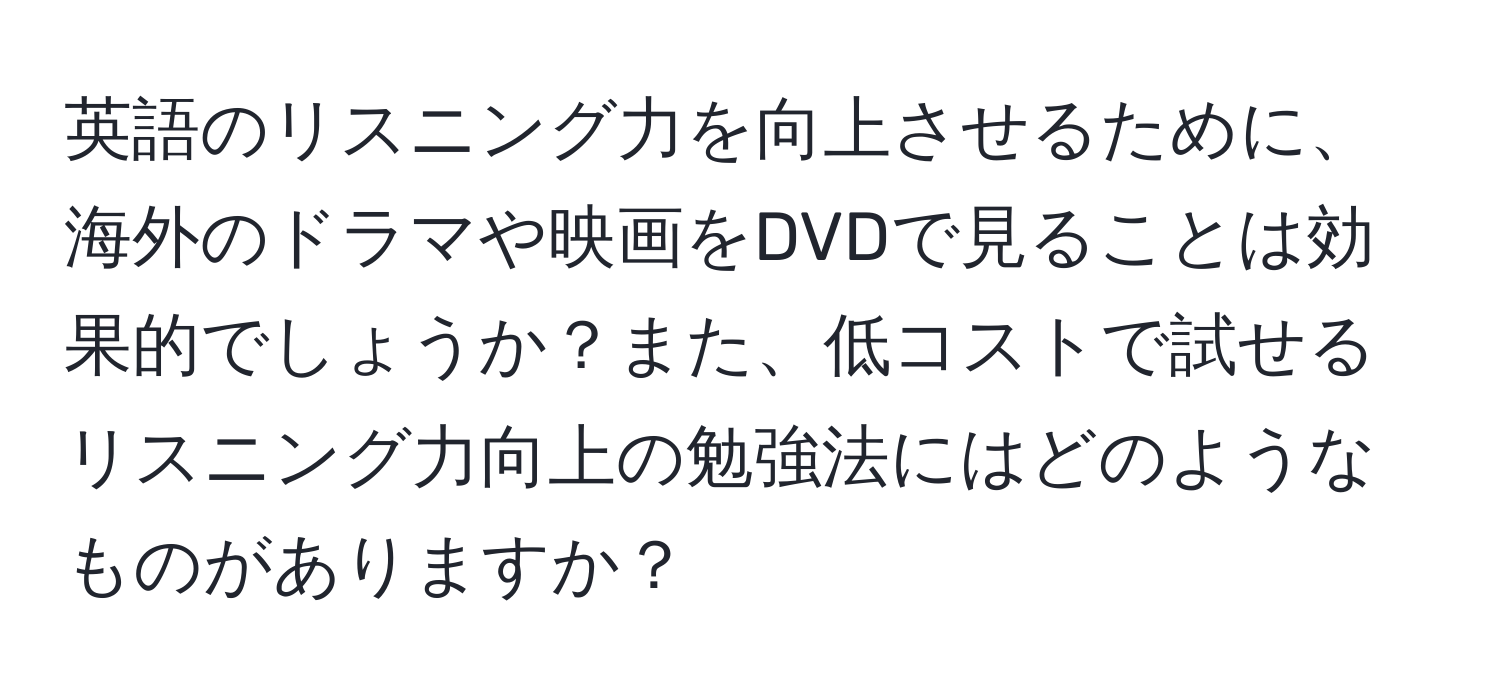 英語のリスニング力を向上させるために、海外のドラマや映画をDVDで見ることは効果的でしょうか？また、低コストで試せるリスニング力向上の勉強法にはどのようなものがありますか？