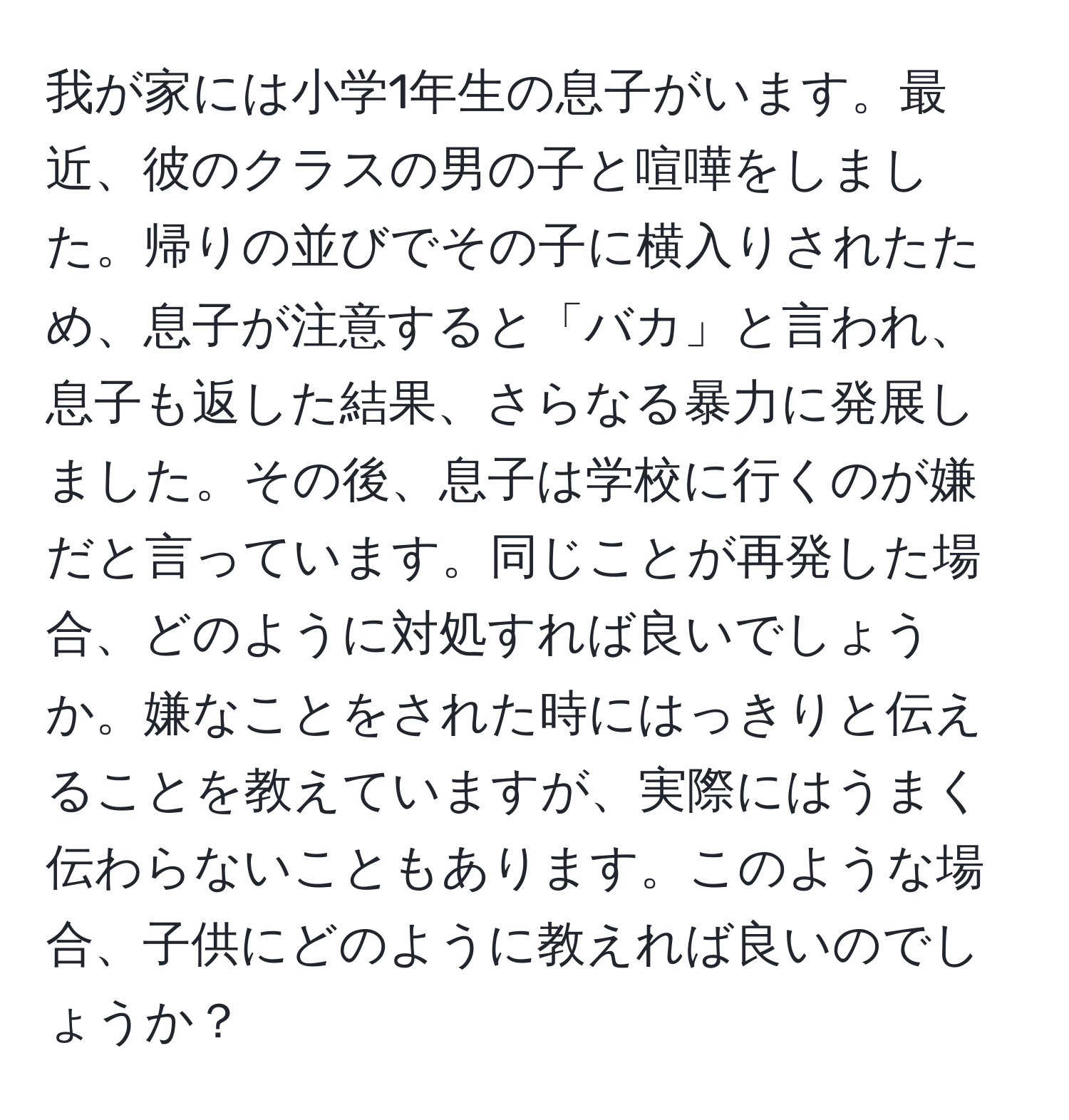 我が家には小学1年生の息子がいます。最近、彼のクラスの男の子と喧嘩をしました。帰りの並びでその子に横入りされたため、息子が注意すると「バカ」と言われ、息子も返した結果、さらなる暴力に発展しました。その後、息子は学校に行くのが嫌だと言っています。同じことが再発した場合、どのように対処すれば良いでしょうか。嫌なことをされた時にはっきりと伝えることを教えていますが、実際にはうまく伝わらないこともあります。このような場合、子供にどのように教えれば良いのでしょうか？