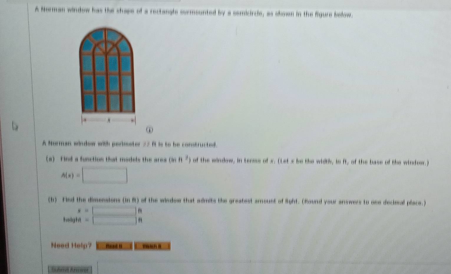 A Norman window has the shape of a rectangle surmounted by a semicircle, as shown in the figure below. 
A 
① 
A Norman window with perimeter 22 ft is to be constructed. 
(a) Find a function that models the area (inft^2) of the window, in terms of x. (Let x be the width, in ft, of the base of the window.)
A(x)=□
(b) Find the dimensions (in ft) of the window that admits the greatest amount of light. (Round your answers to one decimal place.) 
hely beginarrayr s=□ ft it=□ ftendarray
Need Help? fleed t Watch 8 
Submil Answai