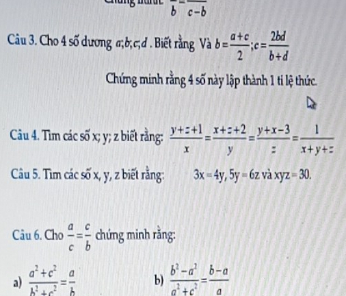 frac b-frac c-b
Câu 3. Cho 4 số dương a; b; c;đ . Biết rằng Và b= (a+c)/2 ; c= 2bd/b+d 
Chứng minh rằng 4 số này lập thành 1 ti lệ thức. 
Câu 4. Tìm các số x; y; z biết rằng:  (y+z+1)/x = (x+z+2)/y = (y+x-3)/z = 1/x+y+z 
Câu 5. Tìm các số x, y, z biết rằng: 3x=4y, 5y=6zvdot axyz=30. 
Câu 6. Cho  a/c = c/b  chứng minh rằng: 
a)  (a^2+c^2)/b^2+c^2 = a/b   (b^2-a^2)/a^2+c^2 = (b-a)/a 
b)