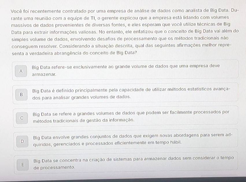 Você foi recentemente contratado por uma empresa de análise de dados como analista de Big Data. Du-
rante uma reunião com a equipe de TI, o gerente explicou que a empresa está lidando com volumes
massivos de dados provenientes de diversas fontes, e eles esperam que você utilize técnicas de Big
Data para extrair informações valiosas. No entanto, ele enfatizou que o conceito de Big Data vai além do
simples volume de dados, envolvendo desafios de processamento que os métodos tradicionais não
conseguem resolver. Considerando a situação descrita, qual das seguintes afirmações melhor repre-
senta a verdadeira abrangência do conceito de Big Data?
Big Data refere-se exclusivamente ao grande volume de dados que uma empresa deve
A
armazenar.
Big Data é definido principalmente pela capacidade de utilizar métodos estatísticos avança-
B dos para analisar grandes volumes de dados.
Big Data se refere a grandes volumes de dados que podem ser facilmente processados por
C métodos tradicionais de gestão da informação.
Big Data envolve grandes conjuntos de dados que exigem novas abordagens para serem ad-
D
quiridos, gerenciados e processados eficientemente em tempo hábil.
Big Data se concentra na criação de sistemas para armazenar dados sem considerar o tempo
E de processamento.