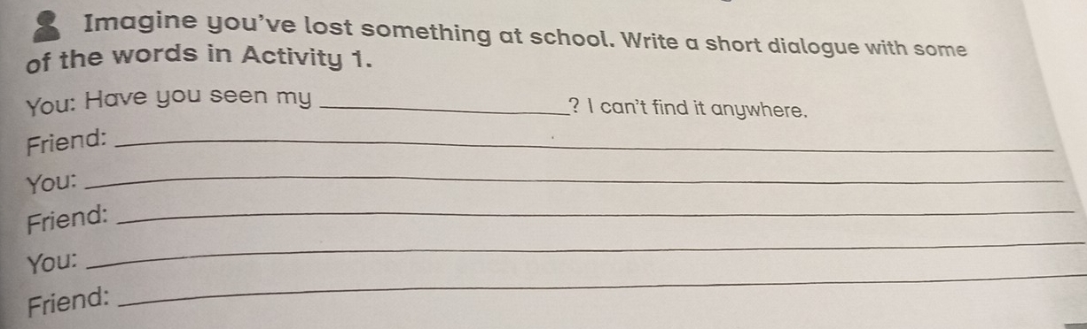 Imagine you've lost something at school. Write a short dialogue with some 
of the words in Activity 1. 
You: Have you seen my_ 
? I can't find it anywhere. 
Friend:_ 
You: 
_ 
Friend:_ 
_ 
You: 
_ 
Friend: