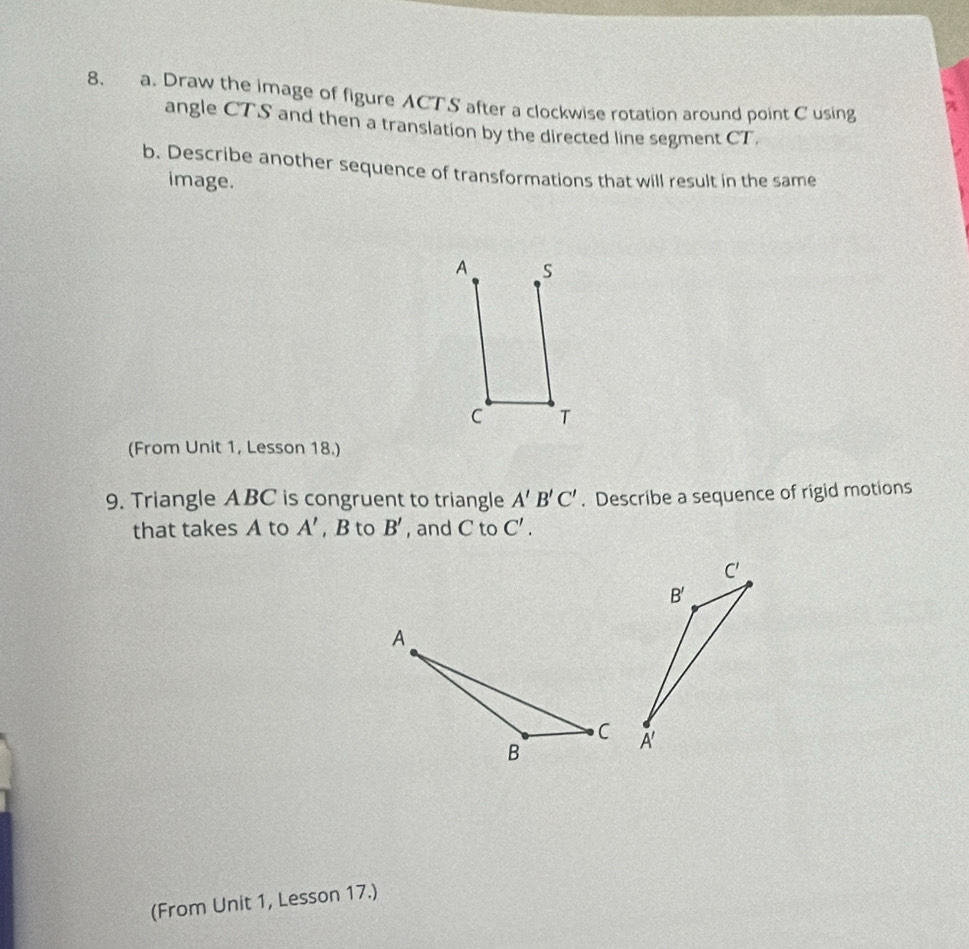 Draw the image of figure ACTS after a clockwise rotation around point C using
angle CTS and then a translation by the directed line segment CT
b. Describe another sequence of transformations that will result in the same
image.
A S
C T
(From Unit 1, Lesson 18.)
9. Triangle ABC is congruent to triangle A'B'C'. Describe a sequence of rigid motions
that takes A to A' , B to B' , and C to C'.
(From Unit 1, Lesson 17.)