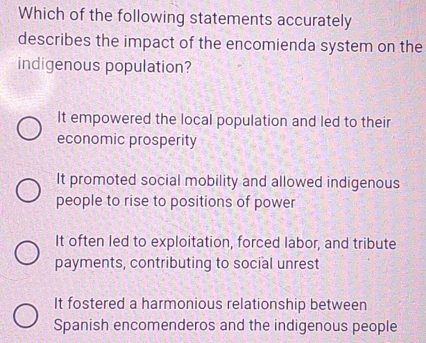 Which of the following statements accurately
describes the impact of the encomienda system on the
indigenous population?
It empowered the local population and led to their
economic prosperity
It promoted social mobility and allowed indigenous
people to rise to positions of power
It often led to exploitation, forced labor, and tribute
payments, contributing to social unrest
It fostered a harmonious relationship between
Spanish encomenderos and the indigenous people