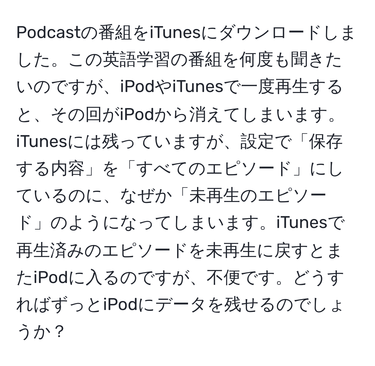 Podcastの番組をiTunesにダウンロードしました。この英語学習の番組を何度も聞きたいのですが、iPodやiTunesで一度再生すると、その回がiPodから消えてしまいます。iTunesには残っていますが、設定で「保存する内容」を「すべてのエピソード」にしているのに、なぜか「未再生のエピソード」のようになってしまいます。iTunesで再生済みのエピソードを未再生に戻すとまたiPodに入るのですが、不便です。どうすればずっとiPodにデータを残せるのでしょうか？