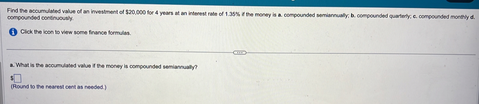 Find the accumulated value of an investment of $20,000 for 4 years at an interest rate of 1.35% if the money is a. compounded semiannually; b. compounded quarterly; c. compounded monthly d.
compounded continuously.
Click the icon to view some finance formulas.
a. What is the accumulated value if the money is compounded semiannually?
(Round to the nearest cent as needed.)