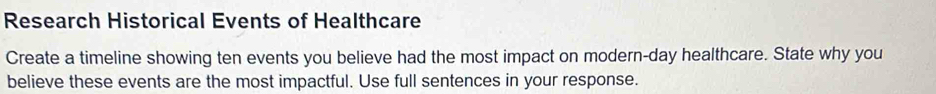 Research Historical Events of Healthcare 
Create a timeline showing ten events you believe had the most impact on modern-day healthcare. State why you 
believe these events are the most impactful. Use full sentences in your response.